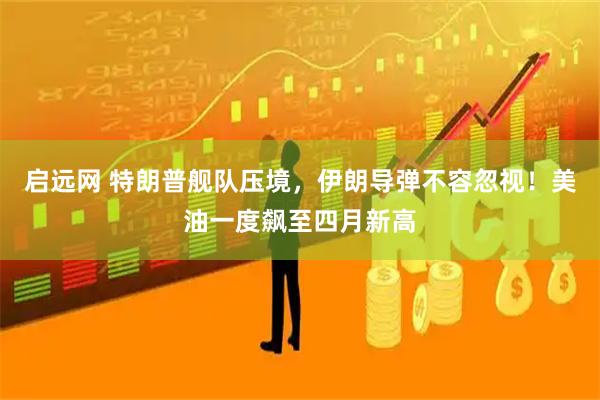 启远网 特朗普舰队压境，伊朗导弹不容忽视！美油一度飙至四月新高