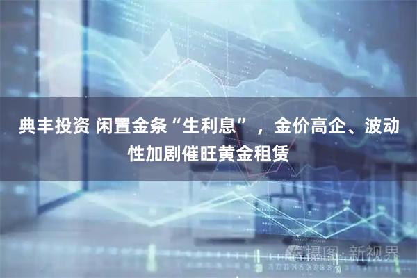 典丰投资 闲置金条“生利息” ，金价高企、波动性加剧催旺黄金租赁