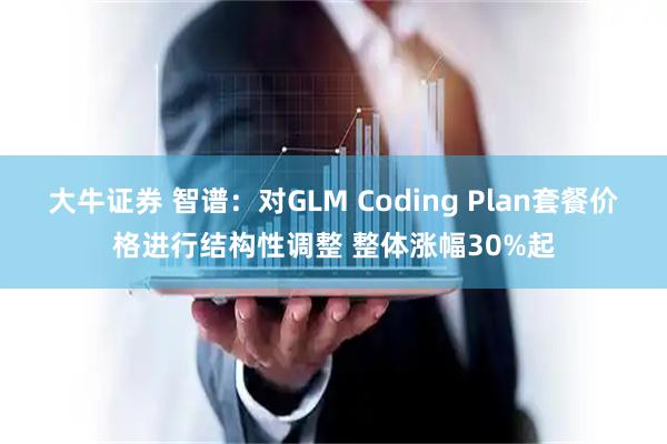 大牛证券 智谱：对GLM Coding Plan套餐价格进行结构性调整 整体涨幅30%起