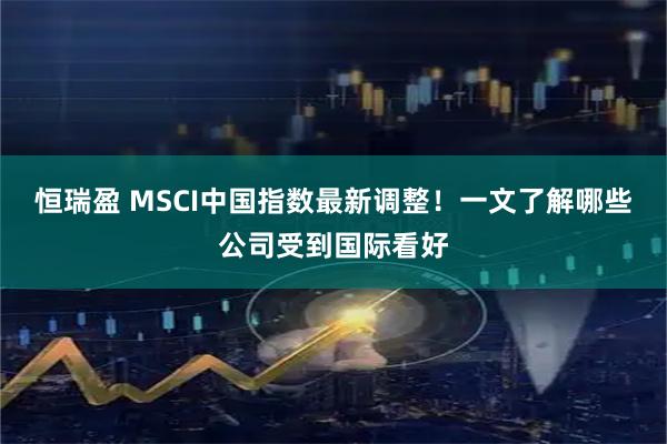 恒瑞盈 MSCI中国指数最新调整！一文了解哪些公司受到国际看好