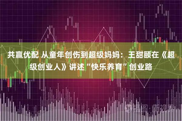 共赢优配 从童年创伤到超级妈妈：王甜颐在《超级创业人》讲述“快乐养育”创业路