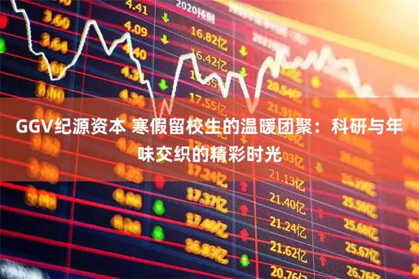 GGV纪源资本 寒假留校生的温暖团聚：科研与年味交织的精彩时光