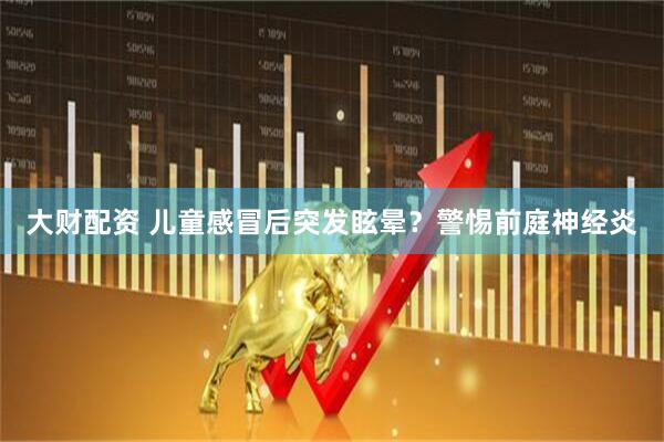 大财配资 儿童感冒后突发眩晕？警惕前庭神经炎