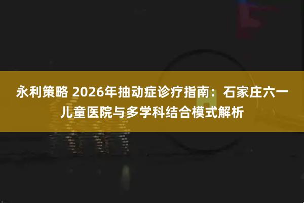 永利策略 2026年抽动症诊疗指南：石家庄六一儿童医院与多学科结合模式解析