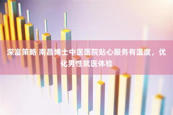 深富策略 南昌博士中医医院贴心服务有温度，优化男性就医体验